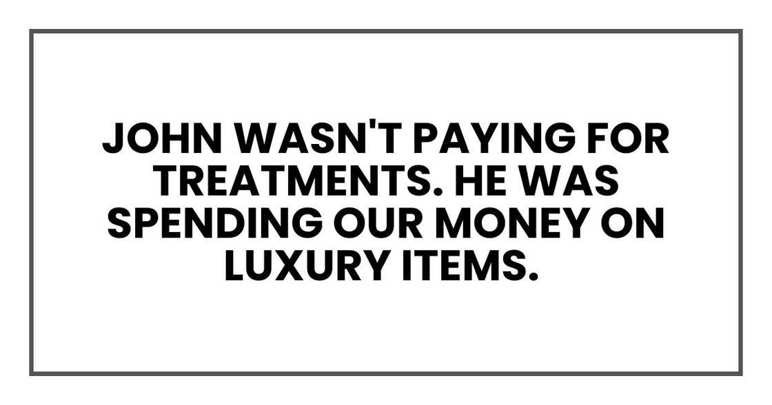 John wasn't paying for treatments. He was spending our money on luxury items John wasn't paying for treatments. He was spending our money on luxury items