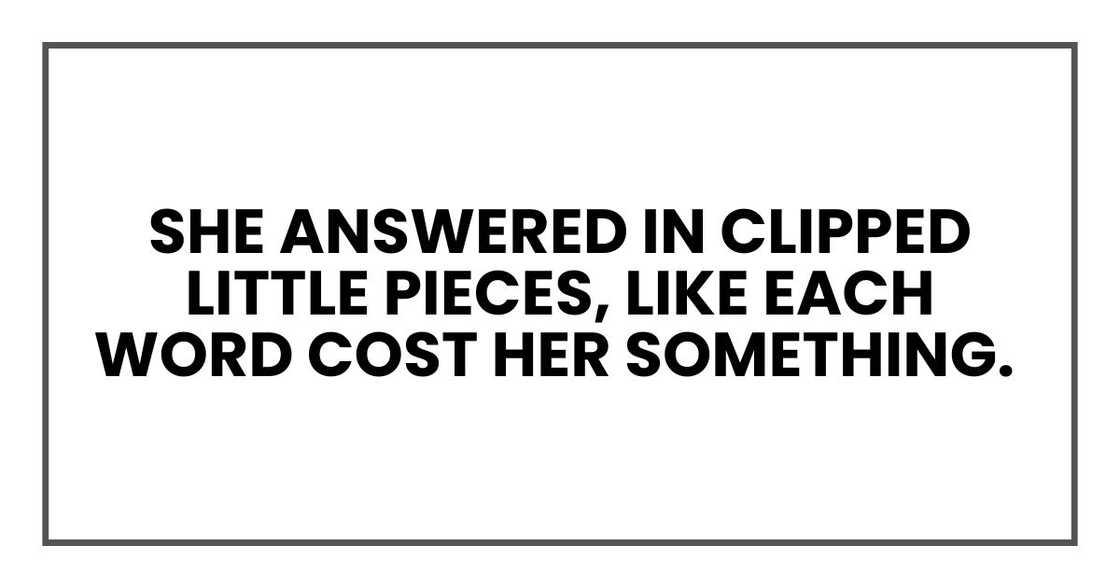She answered in clipped little pieces, like each word cost her something. She answered in clipped little pieces, like each word cost her something.