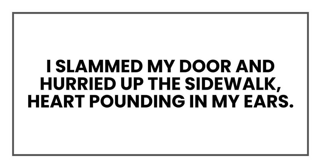 I slammed my door and hurried up the sidewalk, heart pounding in my ears. I slammed my door and hurried up the sidewalk, heart pounding in my ears.