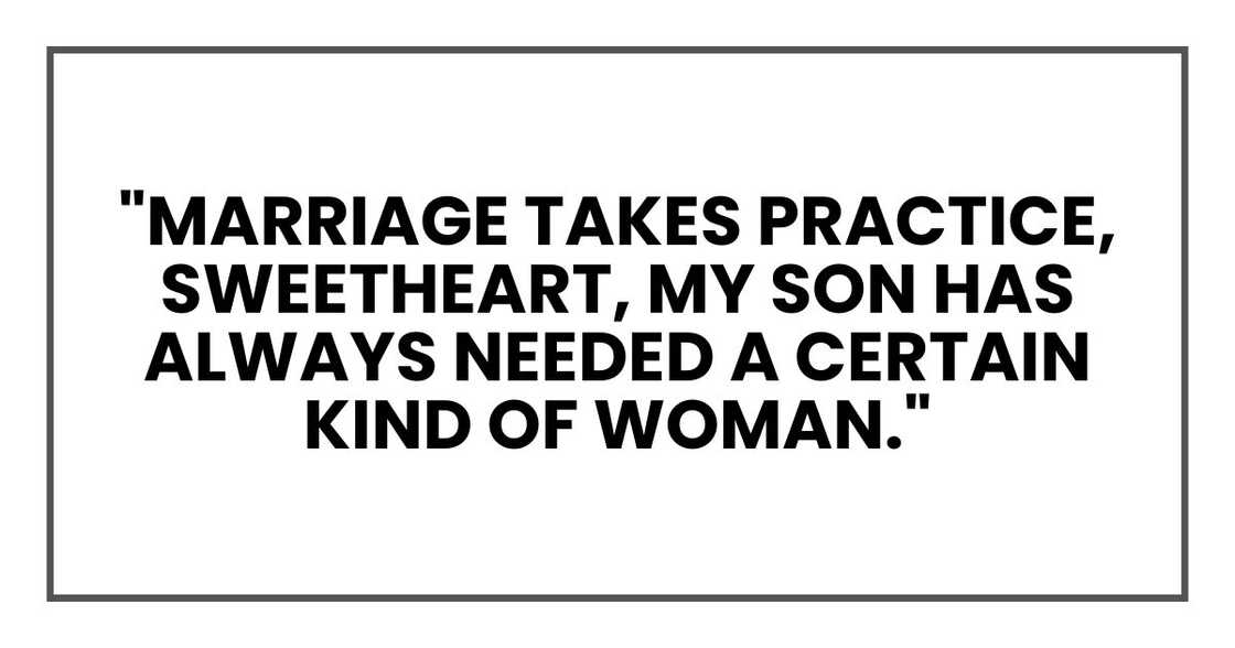 "Marriage takes practice, sweetheart," she said, smiling at me. "My son has always needed a certain kind of woman." "Marriage takes practice, sweetheart," she said, smiling at me. "My son has always needed a certain kind of woman."
