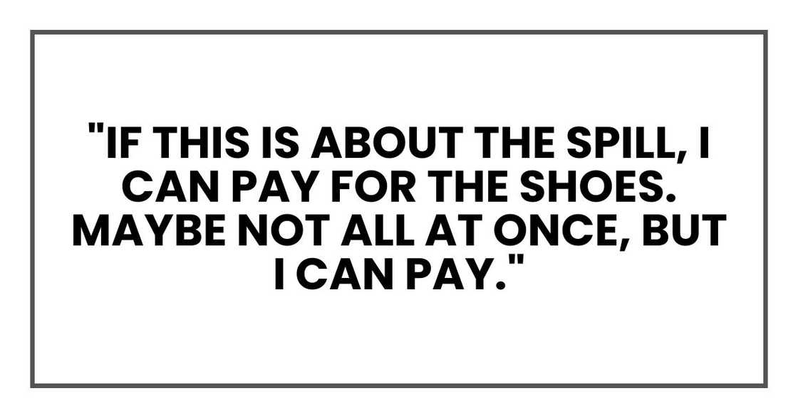 "If this is about the spill, I can pay for the shoes. Maybe not all at once, but I can pay." "If this is about the spill, I can pay for the shoes. Maybe not all at once, but I can pay."