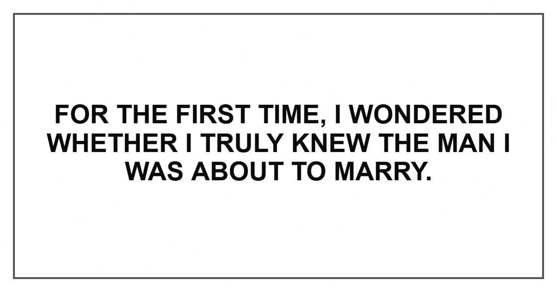 For the first time, I wondered whether I truly knew the man I was about to marry. For the first time, I wondered whether I truly knew the man I was about to marry.