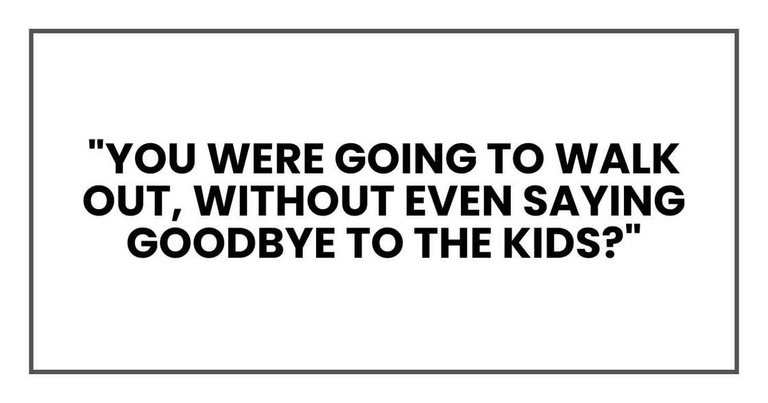 "You were going to walk out," I said slowly, "without even saying goodbye to the kids?" "You were going to walk out," I said slowly, "without even saying goodbye to the kids?"