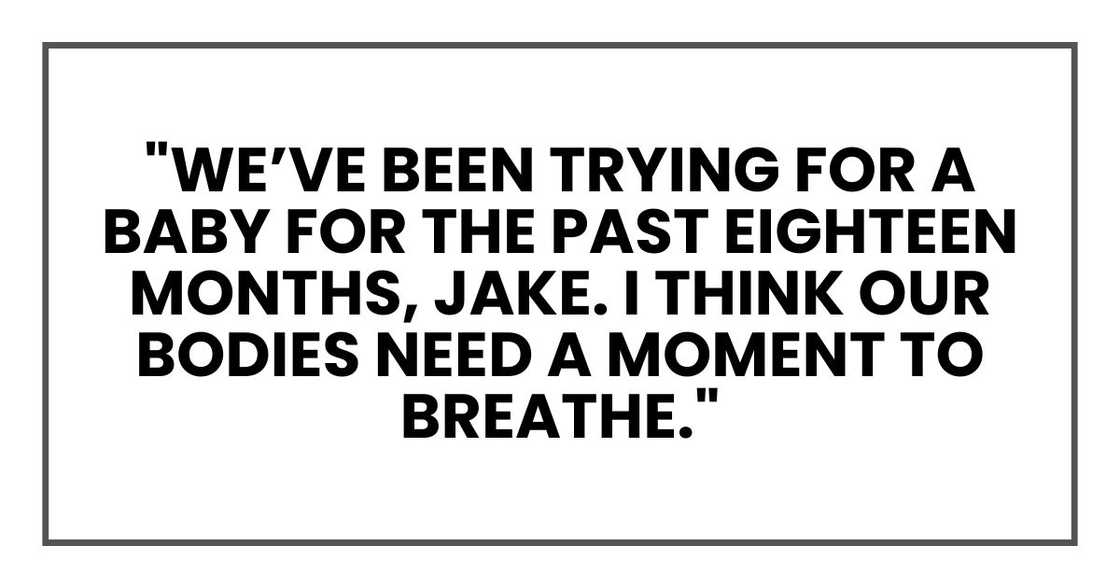 "We’ve been trying for a baby for the past eighteen months, Jake. I think our bodies need a moment to breathe." "We’ve been trying for a baby for the past eighteen months, Jake. I think our bodies need a moment to breathe."