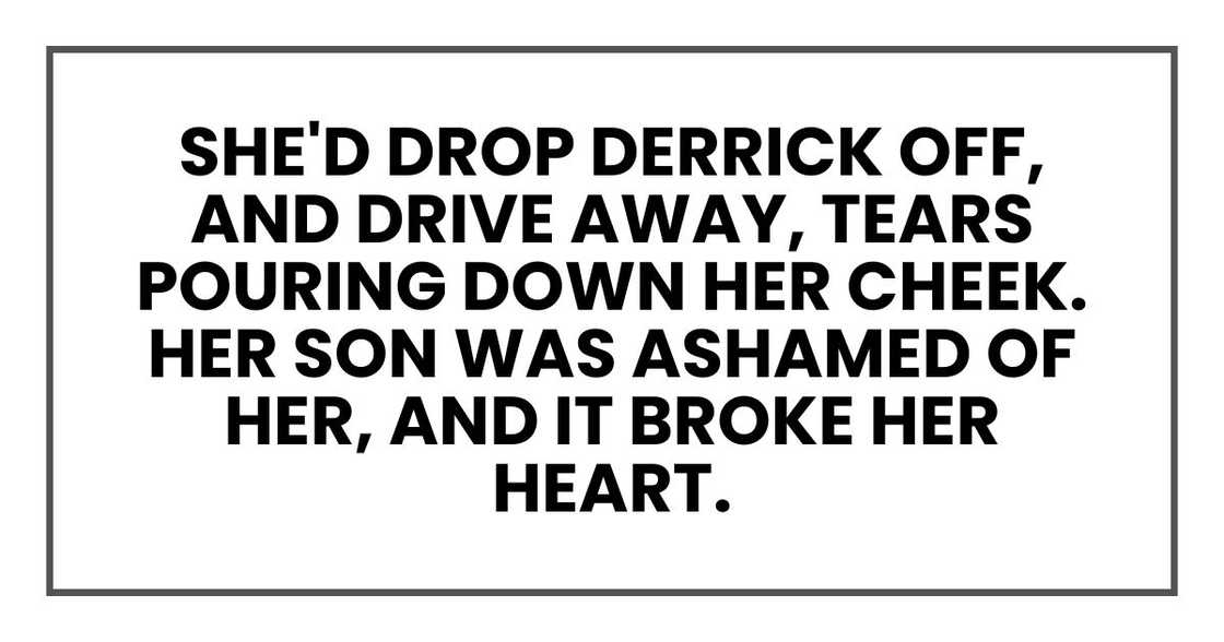 She'd drop Derrick off, and drive away, tears pouring down her right cheek. Her son was ashamed of her, and it broke her heart. She'd drop Derrick off, and drive away, tears pouring down her right cheek. Her son was ashamed of her, and it broke her heart.