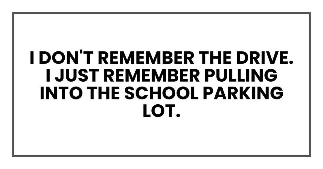 I don't remember the drive. I just remember pulling into the school parking lot.