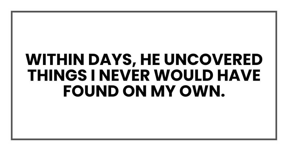 Within days, he uncovered things I never would have found on my own. Within days, he uncovered things I never would have found on my own.