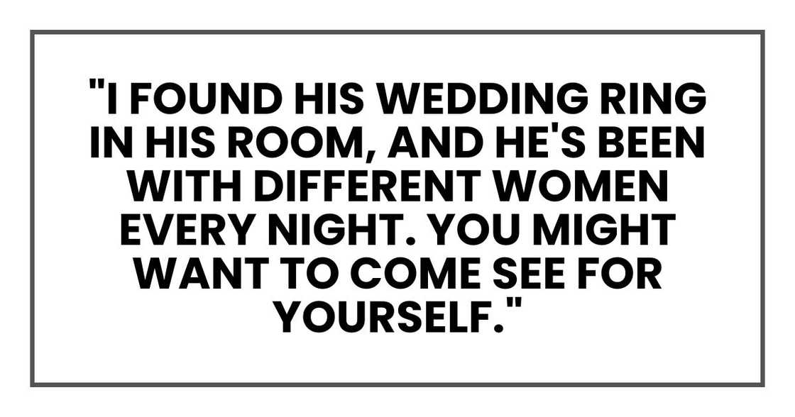 I found his wedding ring in his room, and he's been with different women every night. You might want to come see for yourself." I found his wedding ring in his room, and he's been with different women every night. You might want to come see for yourself."