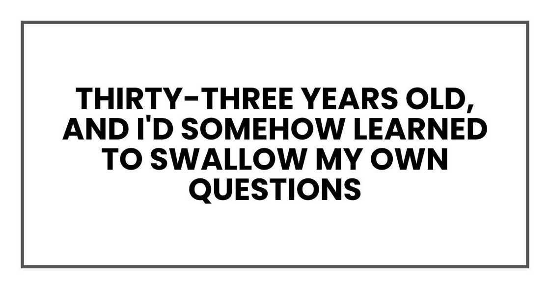 Thirty-three years old, and I'd somehow learned to swallow my own questions Thirty-three years old, and I'd somehow learned to swallow my own questions