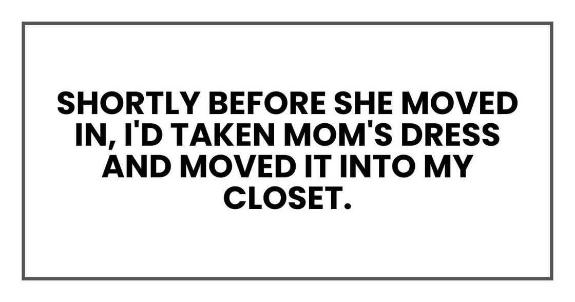 Shortly before she moved in, I'd taken Mom's dress and moved it into my closet. Shortly before she moved in, I'd taken Mom's dress and moved it into my closet.