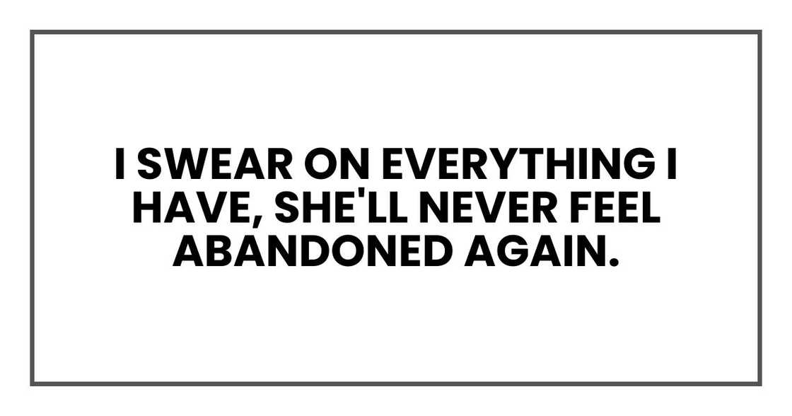 I swear on everything I have, she'll never feel abandoned again. I swear on everything I have, she'll never feel abandoned again.