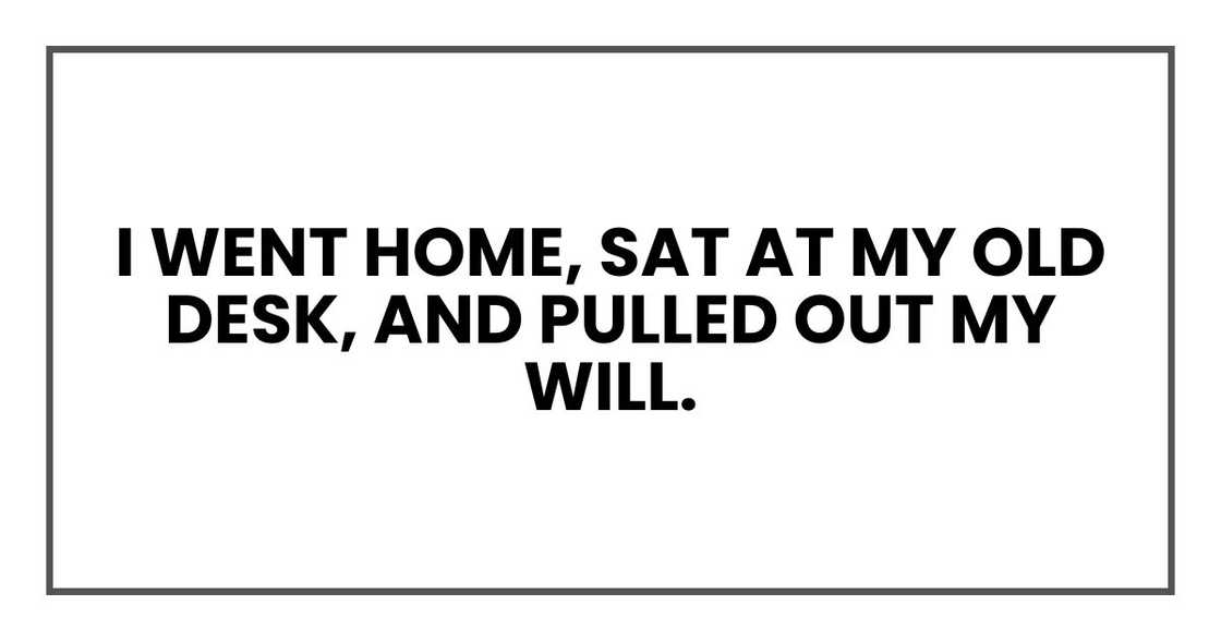 I went home, sat at my old desk, and pulled out my will. I went home, sat at my old desk, and pulled out my will.