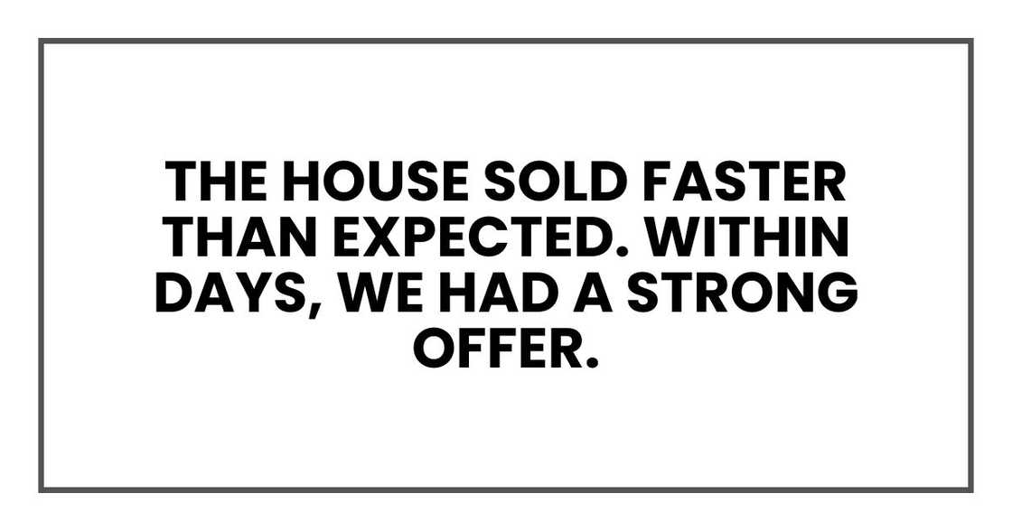 The house sold faster than expected. Within days, we had a strong offer. The house sold faster than expected. Within days, we had a strong offer.