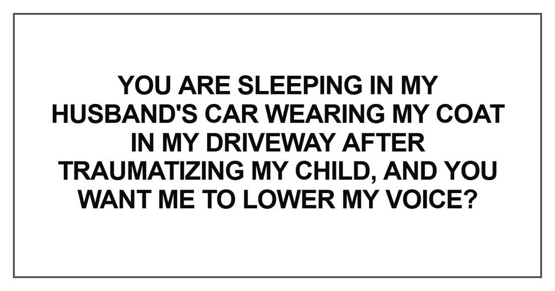 You are sleeping in my husband's car wearing my coat in my driveway after traumatizing my child You are sleeping in my husband's car wearing my coat in my driveway after traumatizing my child