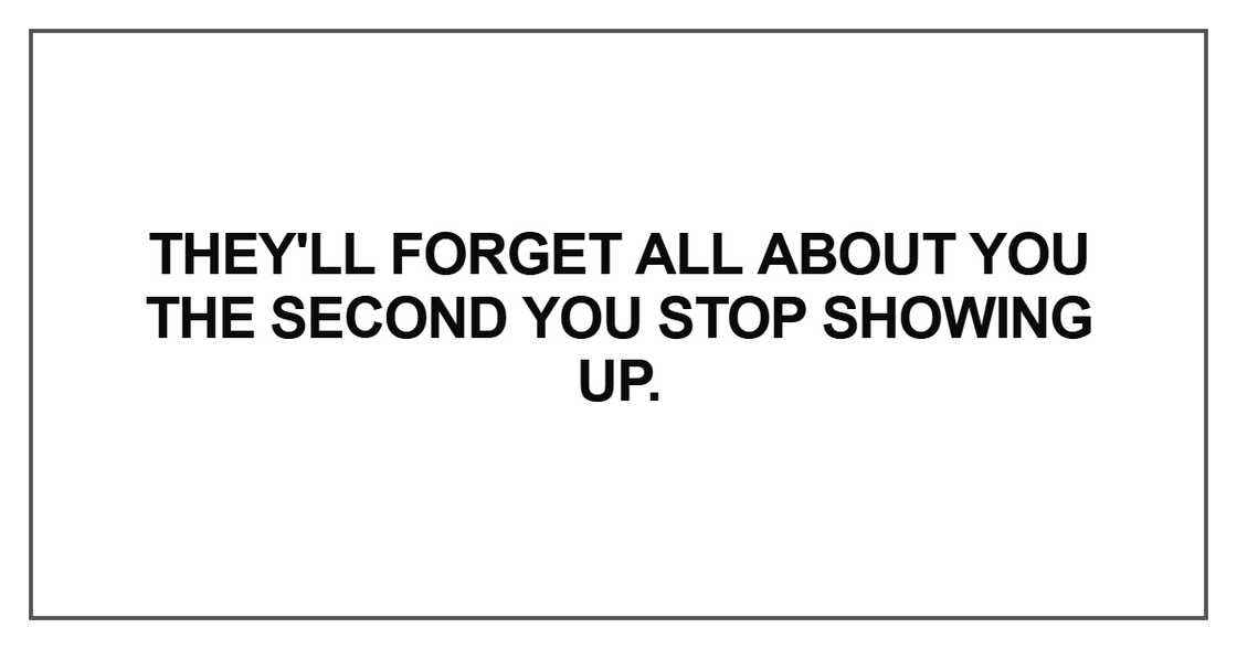 They'll forget all about you the second you stop showing up They'll forget all about you the second you stop showing up