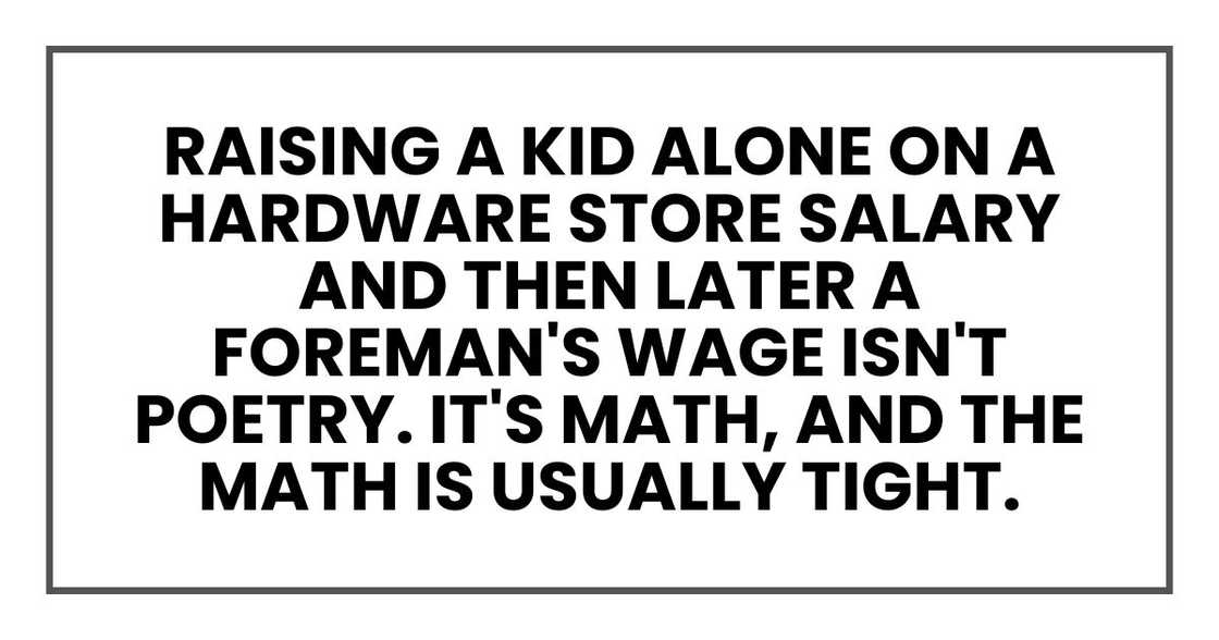 Raising a kid alone on a hardware store salary and then later a foreman's wage isn't poetry. It's math, and the math is usually tight. Raising a kid alone on a hardware store salary and then later a foreman's wage isn't poetry. It's math, and the math is usually tight.