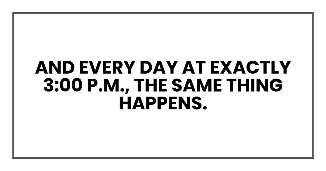 And every day at exactly 3:00 p.m., the same thing happens. And every day at exactly 3:00 p.m., the same thing happens.