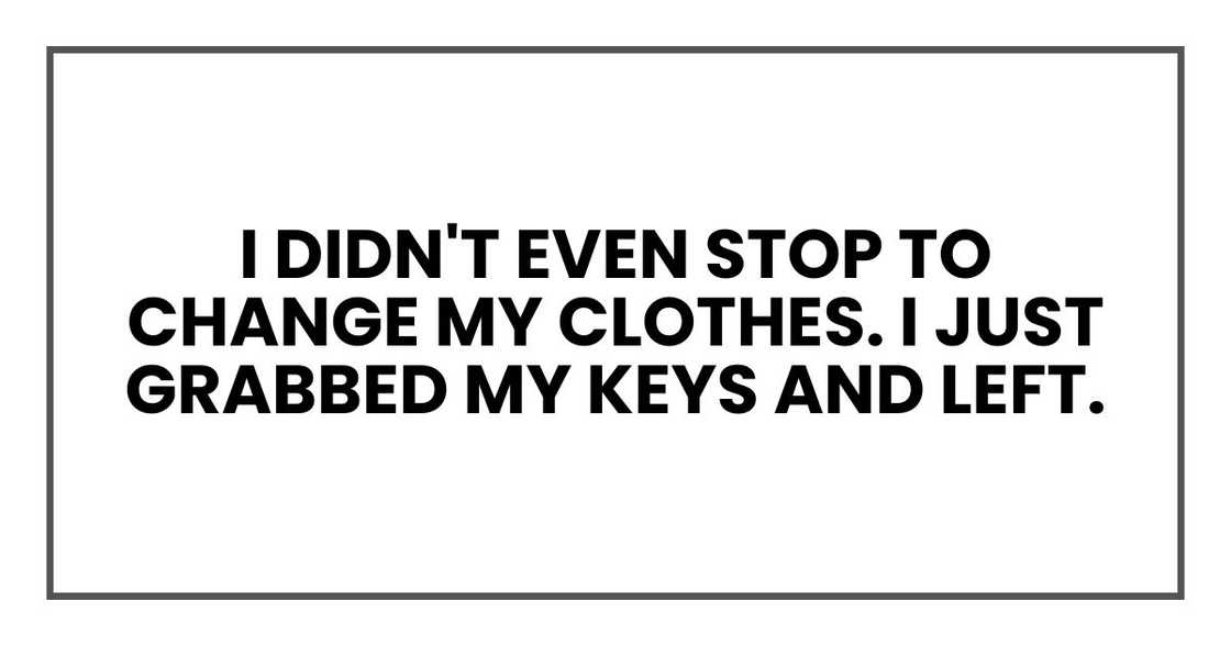 I didn't even stop to change my clothes. I just grabbed my keys and left.
