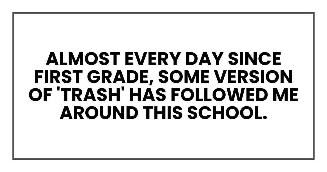 almost every day since first grade, some version of 'trash' has followed me around this school. almost every day since first grade, some version of 'trash' has followed me around this school.