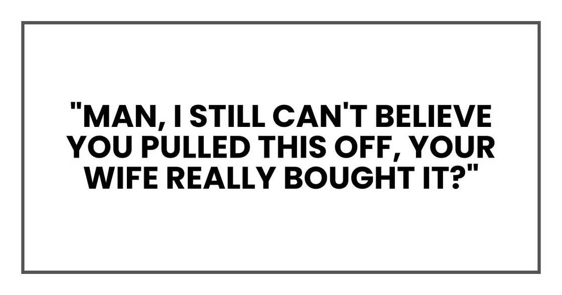"Man, I still can't believe you pulled this off," one of them said. "Your wife really bought it?" "Man, I still can't believe you pulled this off," one of them said. "Your wife really bought it?"