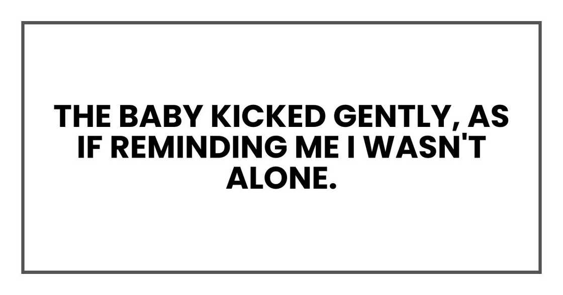 The baby kicked gently, as if reminding me I wasn't alone. The baby kicked gently, as if reminding me I wasn't alone.