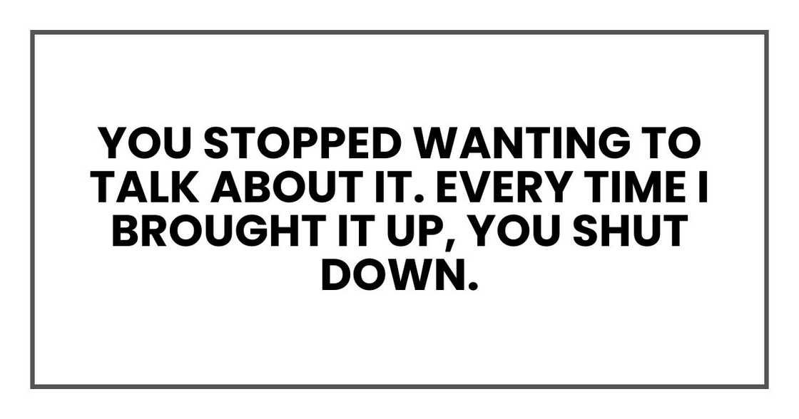 you stopped wanting to talk about it. Every time I brought it up, you shut down. you stopped wanting to talk about it. Every time I brought it up, you shut down.