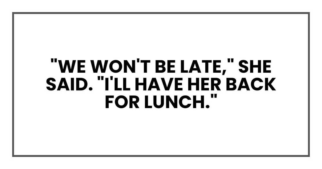 "We won't be late," she said. "I'll have her back for lunch." "We won't be late," she said. "I'll have her back for lunch."