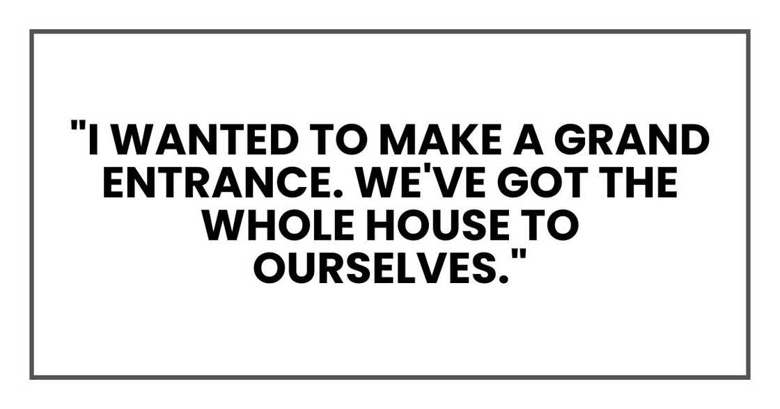 "I wanted to make a grand entrance. We've got the whole house to ourselves." "I wanted to make a grand entrance. We've got the whole house to ourselves."