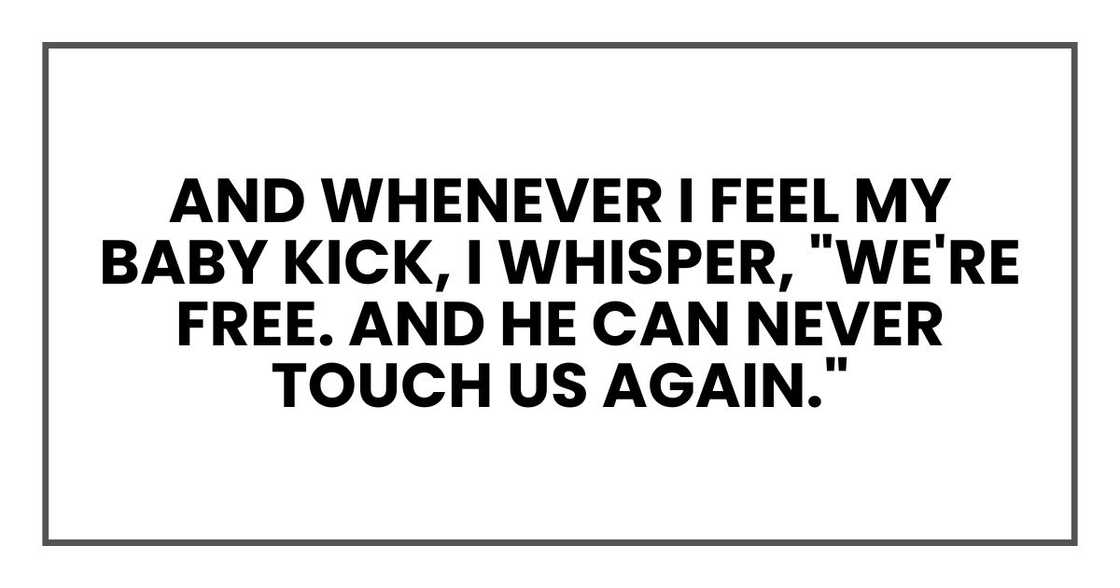 And whenever I feel my baby kick, I whisper, "We're free. And he can never touch us again." And whenever I feel my baby kick, I whisper, "We're free. And he can never touch us again."