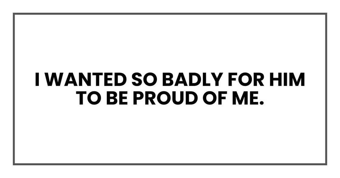 I wanted so badly for him to be proud of me. I wanted so badly for him to be proud of me.