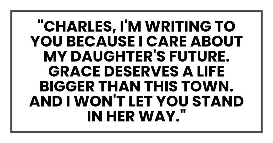 "Charles, I'm writing to you because I care about my daughter's future. Grace deserves a life bigger than this town. And I won't let you stand in her way." "Charles, I'm writing to you because I care about my daughter's future. Grace deserves a life bigger than this town. And I won't let you stand in her way."