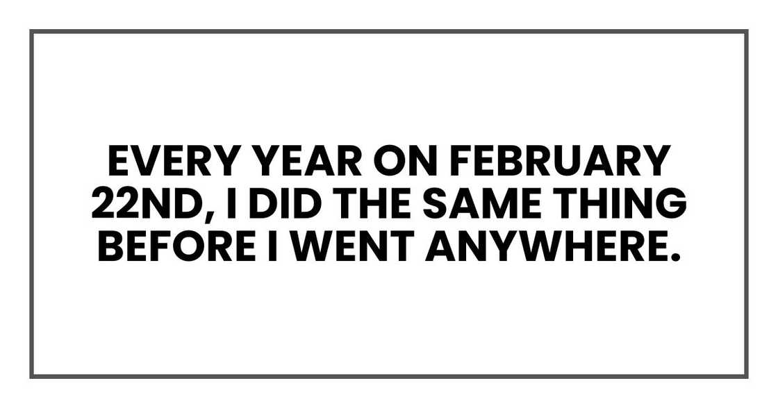 Every year on February 22nd, I did the same thing before I went anywhere. Every year on February 22nd, I did the same thing before I went anywhere.