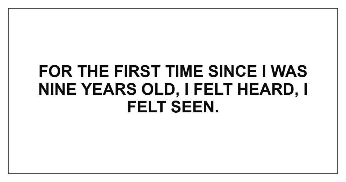 For the first time since I was nine years old, I felt heard, I felt seen. For the first time since I was nine years old, I felt heard, I felt seen.