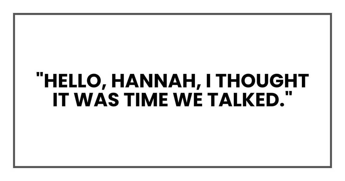 "Hello, Hannah," she said. "I thought it was time we talked." "Hello, Hannah," she said. "I thought it was time we talked."