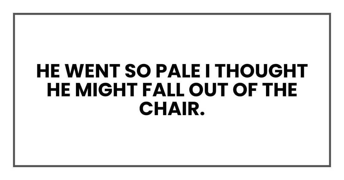 He went so pale I thought he might fall out of the chair. He went so pale I thought he might fall out of the chair.