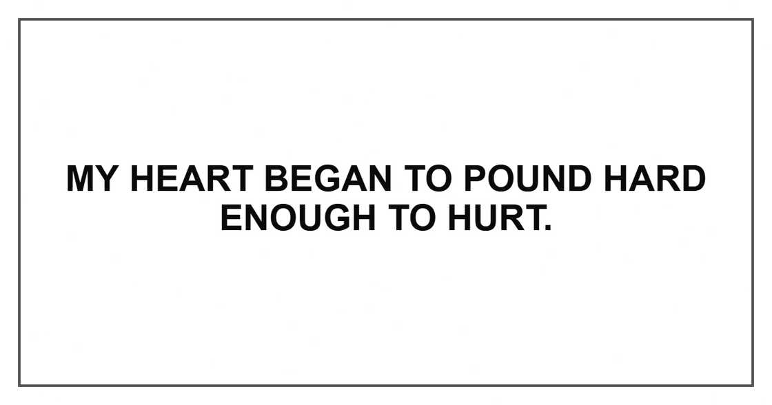 My heart began to pound hard enough to hurt. My heart began to pound hard enough to hurt.