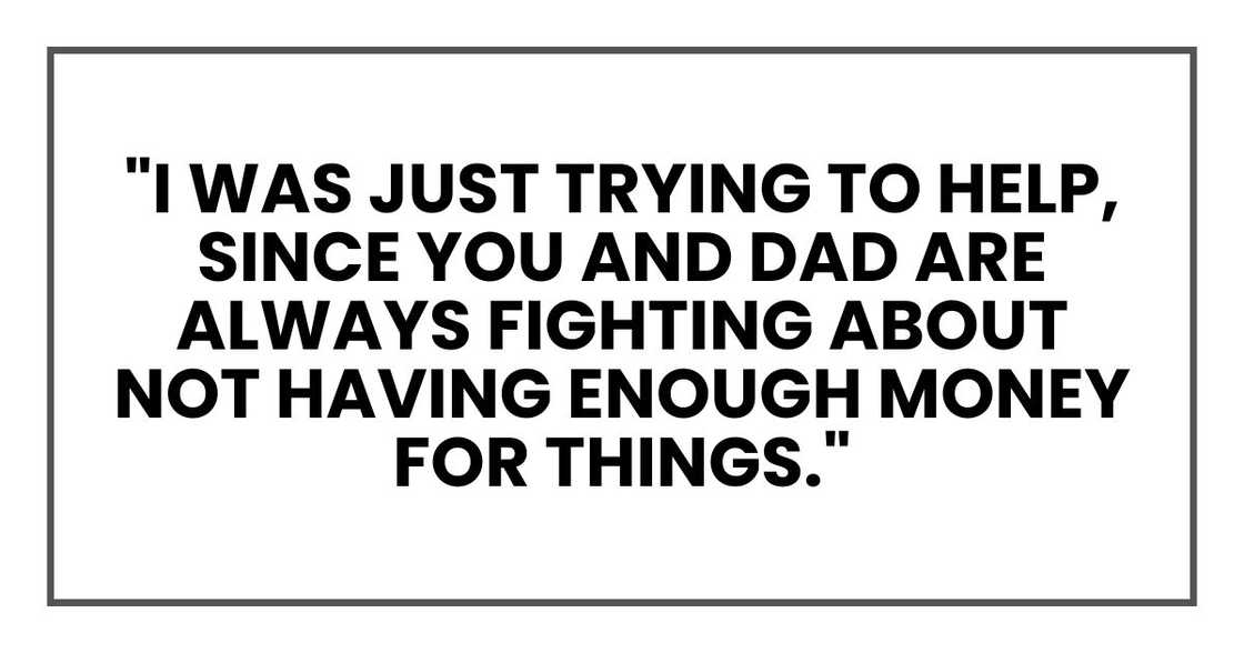 "I was just trying to help, since you and Dad are always fighting about not having enough money for things." "I was just trying to help, since you and Dad are always fighting about not having enough money for things."