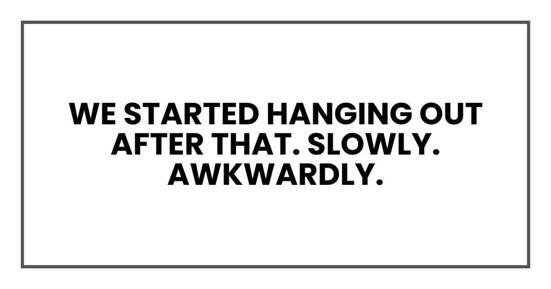 We started hanging out after that. Slowly. Awkwardly. We started hanging out after that. Slowly. Awkwardly.