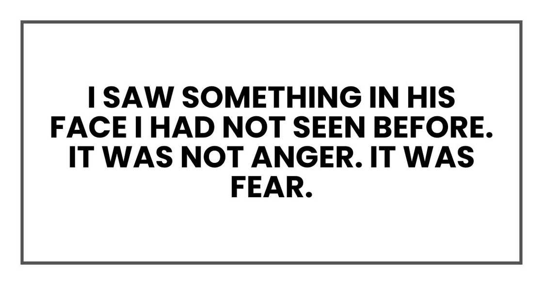 I saw something in his face I had not seen before. It was not anger. It was fear. I saw something in his face I had not seen before. It was not anger. It was fear.