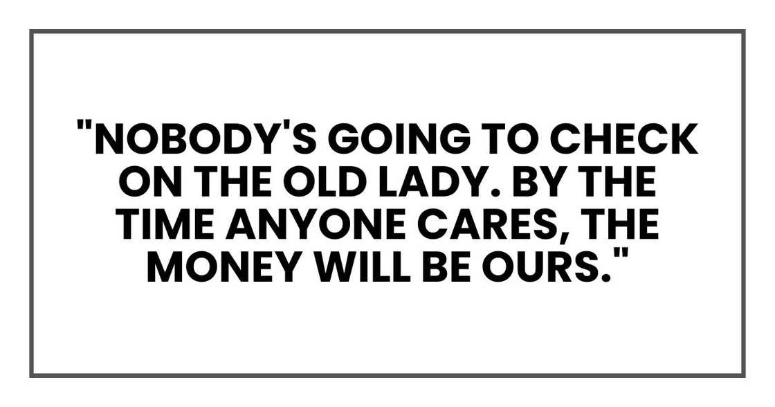 "Nobody's going to check on the old lady. By the time anyone cares, the money will be ours." "Nobody's going to check on the old lady. By the time anyone cares, the money will be ours."