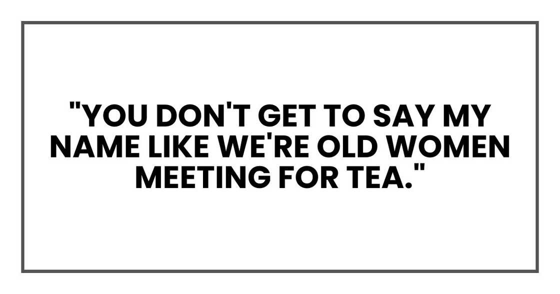 "You don't get to say my name like we're old women meeting for tea." "You don't get to say my name like we're old women meeting for tea."