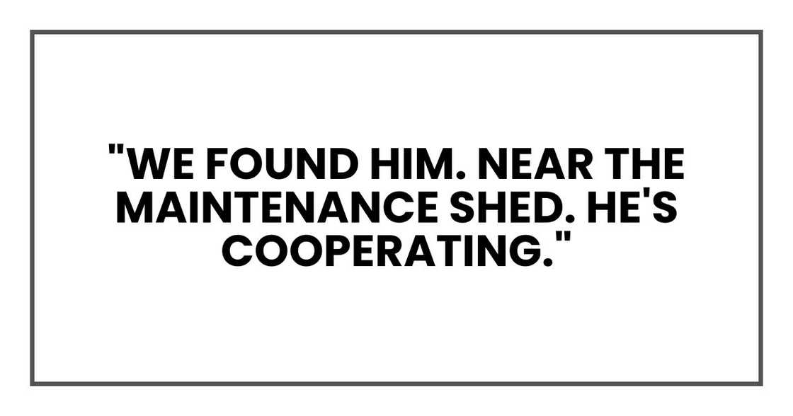 "We found him. Near the maintenance shed. He's cooperating." "We found him. Near the maintenance shed. He's cooperating."