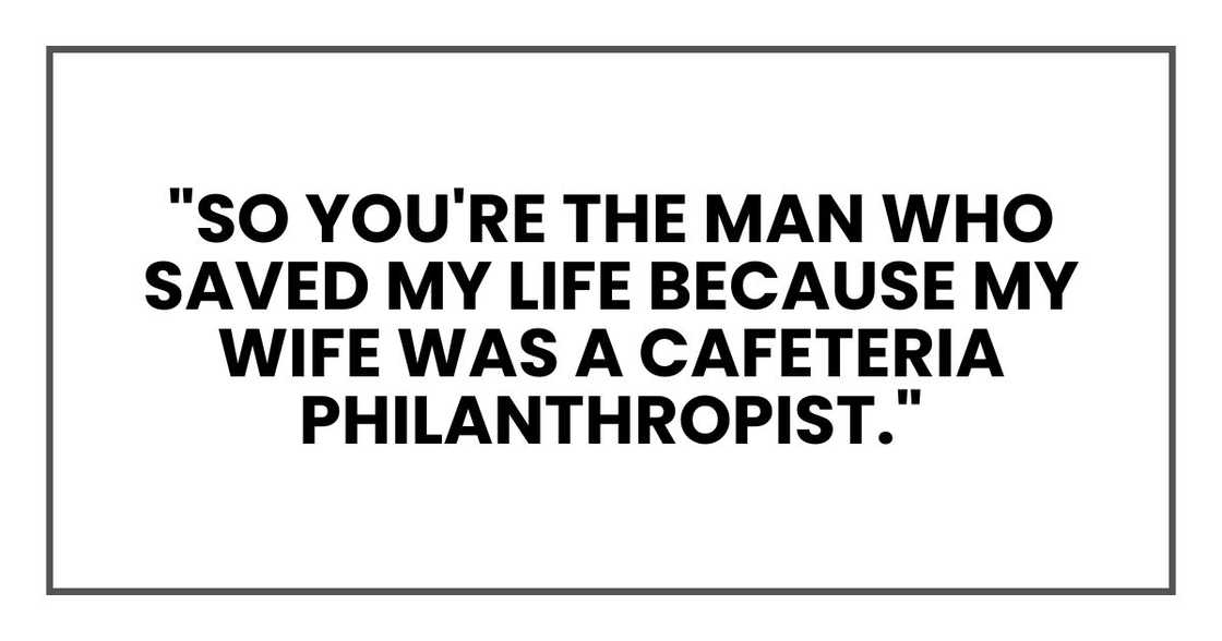 "So you're the man who saved my life because my wife was a cafeteria philanthropist." "So you're the man who saved my life because my wife was a cafeteria philanthropist."