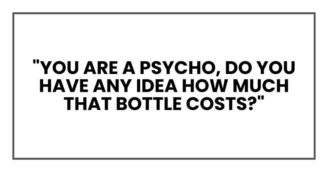 "You are a psycho, Do you have any idea how much that bottle costs?"
