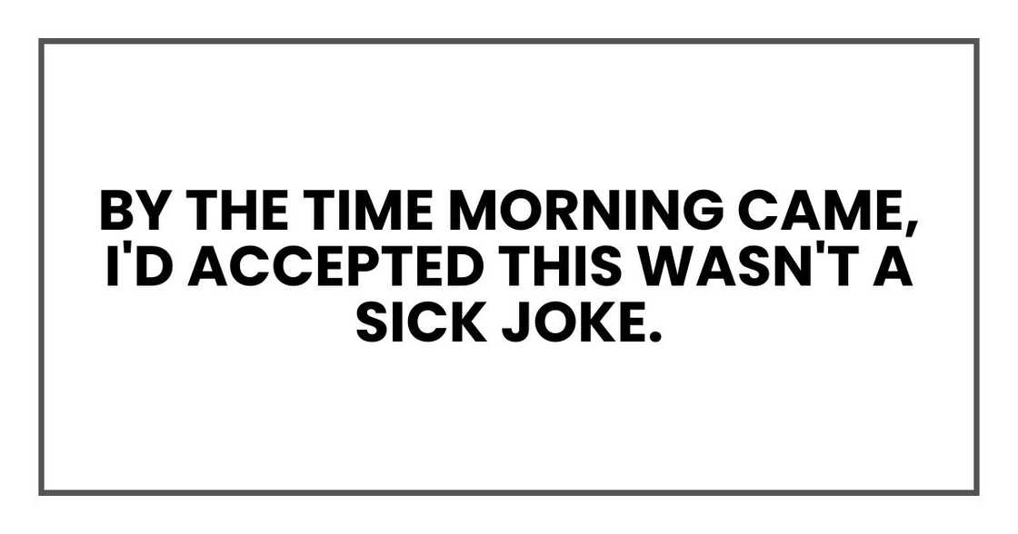 By the time morning came, I'd accepted this wasn't a sick joke. By the time morning came, I'd accepted this wasn't a sick joke.