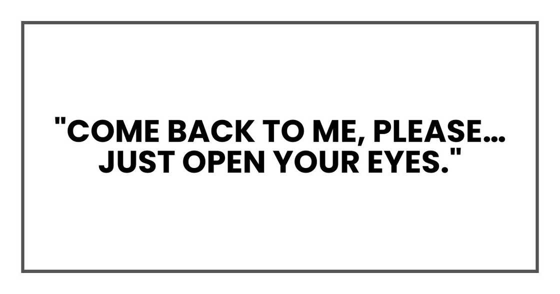 "Come back to me," I'd whisper to him, holding his hand. "Please… just open your eyes." "Come back to me," I'd whisper to him, holding his hand. "Please… just open your eyes."