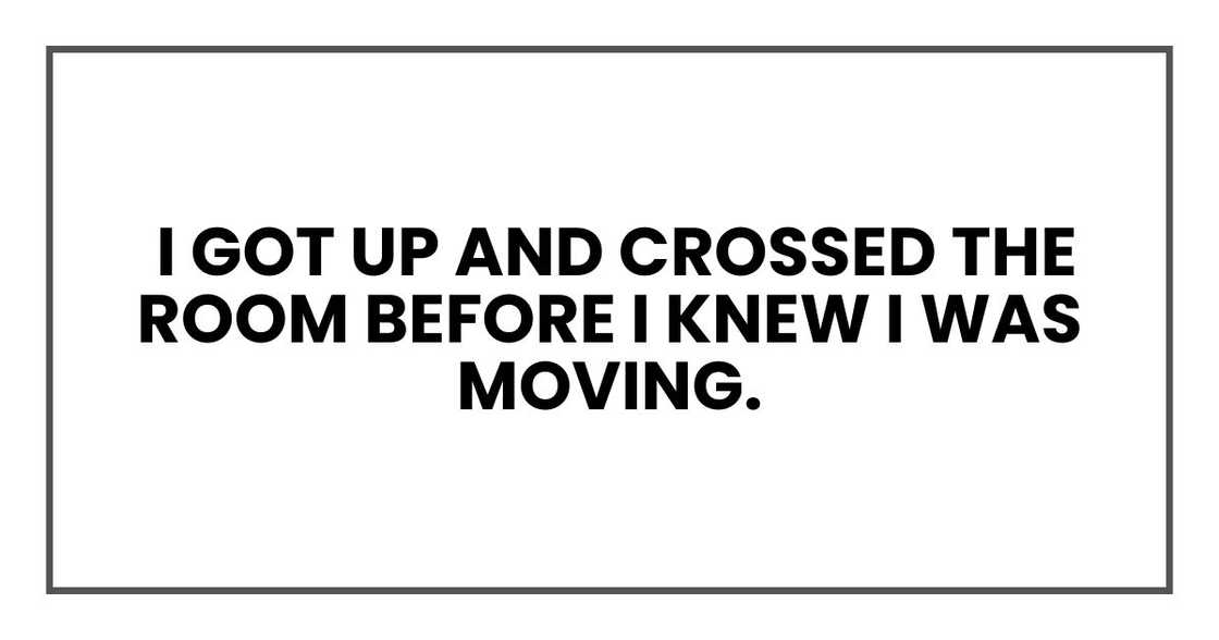I got up and crossed the room before I knew I was moving. I got up and crossed the room before I knew I was moving.