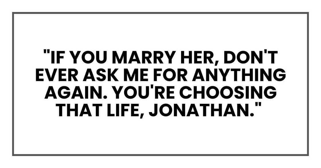 If you marry her, don't ever ask me for anything again. You're choosing that life, Jonathan." If you marry her, don't ever ask me for anything again. You're choosing that life, Jonathan."