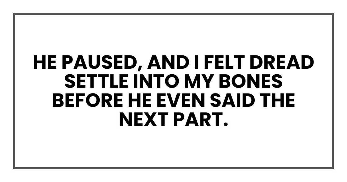 He paused, and I felt dread settle into my bones before he even said the next part. He paused, and I felt dread settle into my bones before he even said the next part.
