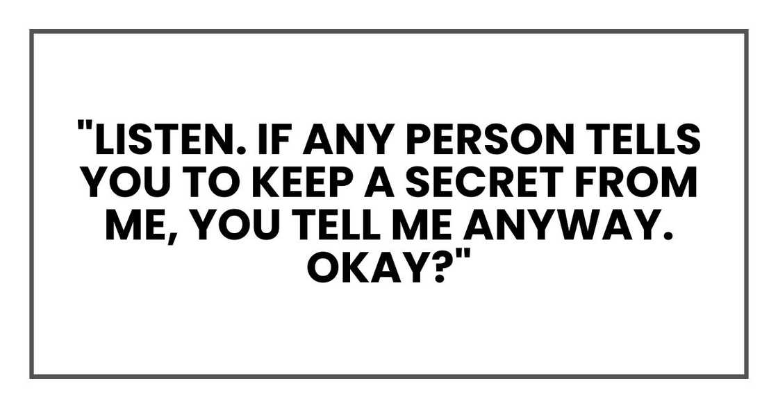 "Listen. If any person tells you to keep a secret from me, you tell me anyway. Okay?" "Listen. If any person tells you to keep a secret from me, you tell me anyway. Okay?"